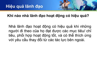 Hiệu quả lãnh đạo

Khi nào nhà lãnh đạo hoạt động có hiệu quả?

 Nhà lãnh đạo hoạt động có hiệu quả khi những
 người đi theo của họ đạt được các mục tiêu/ chỉ
 tiêu, phối hợp hoạt động tốt, và có thể thích ứng
 với yêu cầu thay đổi từ các tác lực bên ngoài.
 