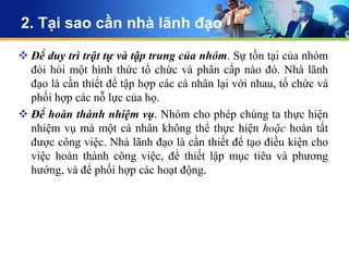 2. Tại sao cần nhà lãnh đạo

 Để duy trì trật tự và tập trung của nhóm. Sự tồn tại của nhóm
  đòi hỏi một hình thức tổ chức và phân cấp nào đó. Nhà lãnh
  đạo là cần thiết để tập hợp các cá nhân lại với nhau, tổ chức và
  phối hợp các nỗ lực của họ.
 Để hoàn thành nhiệm vụ. Nhóm cho phép chúng ta thực hiện
  nhiệm vụ mà một cá nhân không thể thực hiện hoặc hoàn tất
  được công việc. Nhà lãnh đạo là cần thiết để tạo điều kiện cho
  việc hoàn thành công việc, để thiết lập mục tiêu và phương
  hướng, và để phối hợp các hoạt động.
 