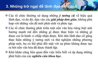 3. Những trở ngại để lãnh đạo hiệu quả

 Các tổ chức thường sử dụng những ý tưởng cũ về hiệu quả
  lãnh đạo, và do đó, dựa vào các giải pháp đơn giản, không phù
  hợp với những vấn đề mới phát sinh và phức tạp.
 Các tổ chức thường phát triển một nền văn hóa riêng biệt ảnh
  hưởng mạnh mẽ đến những gì được thực hiện và những gì
  được coi là hành vi chấp nhận được. Khi nhà lãnh đạo cố gắng
  thực hiện những ý tưởng mới và thử nghiệm những phương
  pháp mới, họ có thể phải đối mặt với sự phản kháng được tạo
  ra bởi nền văn hóa đã được thành lập.
 Khó khăn cũng liên quan đến việc hiểu biết và áp dụng những
  phát hiện của các nghiên cứu khoa học.
 