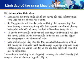 Lãnh đạo có tạo ra sự khác biệt không?

Hài hoà các điểm khác nhau
 Lãnh đạo là một trong nhiều yếu tố ảnh hưởng đến hiệu suất thực hiện
   công việc của một nhóm hoặc tổ chức.
 Sự đóng góp của nhà lãnh đạo, mặc dù không phải lúc nào cũng hữu
   hình, thường là quan trọng trong việc thiết lập một tầm nhìn và phương
   hướng cho nhân viên và trong việc hợp nhất các hoạt động của họ.
 Về quyền lực và quyền tư do của nhà lãnh đạo, vấn đề chính là xác định
   tình huống khi mà quyền lực và quyền tư do của nhà lãnh đạo bị giới
   hạn trong phạm vi của nhóm và tổ chức.
 Việc khiếm khuyết tiềm năng tác động của nhà lãnh đạo trong một số
   tình huống cần phải nhấn mạnh đến tầm quan trọng của nhân viên trong
   sự thành công của vai trò lãnh đạo và nhu cầu hiểu biết về tổ chức như
   một hệ thống rộng.
2 quan điểm trên (chống lại và công nhận tác động của vai trò lãnh đạo) bổ
sung cho nhau và cần được hợp nhất đầy đủ.
 