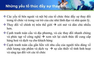 Những yếu tố thúc đẩy sự thay đổi

 Các yếu tố bên ngoài và nội bộ của tổ chức thúc đẩy sự thay đổi
  trong tổ chức và trong vai trò của các nhà lãnh đạo và nhà quản lý.
 Thay đổi về chính trị trên thế giới  cởi mở và dân chủ nhiều
  hơn.
 Cạnh tranh toàn cầu và địa phương, và các thay đổi nhanh chóng
  và phức tạp về công nghệ  xem xét lại cách thức để cung cấp
  hàng hoá và dịch vụ cho khách hàng
 Cạnh tranh toàn cầu gắn liền với nhu cầu của người tiêu dùng về
  chất lượng sản phẩm và dịch vụ  sự cần thiết về tính linh hoạt
  và sáng tạo đối với các tổ chức
 