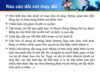 Rào cản đối với thay đổi
 Nhà lãnh đạo độc đoán có mục tiêu rõ ràng, không quan tâm đến
  động lực và lòng trung thành của nhân viên.
 Chiến lược cắt giảm chi phí và sa thải.
 Tập trung vào kết quả ngắn hạn và nhanh chóng không thể tạo được
  động lực cần thiết cho sự đổi mới và dịch vụ cao cấp.
 Lãnh đạo cấp cao vẫn độc diễn trong vai trò quản lý.
 Văn hóa cũ trong hệ thống khen thưởng (dựa trên hiệu suất hoạt
  động cá nhân), nhiều quan liêu, quyền tự chủ thấp, trách nhiệm ít.
 Nhân viên không sẵn sàng hoặc không có khả năng nhận lãnh vai trò
  mới của mình như là một đối tác và người ra quyết định, ngay cả khi
  vai trò đó được trao cho họ. Ngay cả khi tổ chức khuyến khích sự
  thay đổi, các nhà lãnh đạo đã thối thác vì lý do khó kiểm soát (do
  nhiều năm được đào tạo theo phương pháp truyền thống, do đặc điểm
  tính cách cá nhân ...)
 