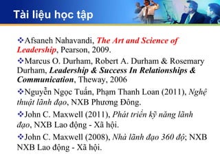 Tài liệu học tập

Afsaneh Nahavandi, The Art and Science of
Leadership, Pearson, 2009.
Marcus O. Durham, Robert A. Durham & Rosemary
Durham, Leadership & Success In Relationships &
Communication, Theway, 2006
Nguyễn Ngọc Tuấn, Phạm Thanh Loan (2011), Nghệ
thuật lãnh đạo, NXB Phương Đông.
John C. Maxwell (2011), Phát triển kỹ năng lãnh
đạo, NXB Lao động - Xã hội.
John C. Maxwell (2008), Nhà lãnh đạo 360 độ; NXB
NXB Lao động - Xã hội.
 