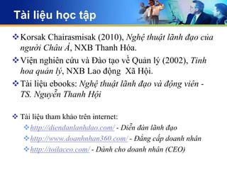 Tài liệu học tập
Korsak Chairasmisak (2010), Nghệ thuật lãnh đạo của
 người Châu Á, NXB Thanh Hóa.
Viện nghiên cứu và Đào tạo về Quản lý (2002), Tinh
 hoa quản lý, NXB Lao động Xã Hội.
Tài liệu ebooks: Nghệ thuật lãnh đạo và động viên -
 TS. Nguyễn Thanh Hội

 Tài liệu tham khảo trên internet:
   http://diendanlanhdao.com/ - Diễn đàn lãnh đạo
   http://www.doanhnhan360.com/ - Đẳng cấp doanh nhân
   http://toilaceo.com/ - Dành cho doanh nhân (CEO)
 