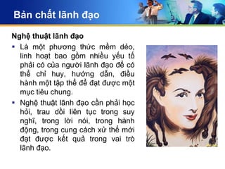 Bản chất lãnh đạo

Nghệ thuật lãnh đạo
 Là một phương thức mềm dẻo,
  linh hoạt bao gồm nhiều yếu tố
  phải có của người lãnh đạo để có
  thể chỉ huy, hướng dẫn, điều
  hành một tập thể để đạt được một
  mục tiêu chung.
 Nghệ thuật lãnh đạo cần phải học
  hỏi, trau dồi liên tục trong suy
  nghĩ, trong lời nói, trong hành
  động, trong cung cách xử thế mới
  đạt được kết quả trong vai trò
  lãnh đạo.
 