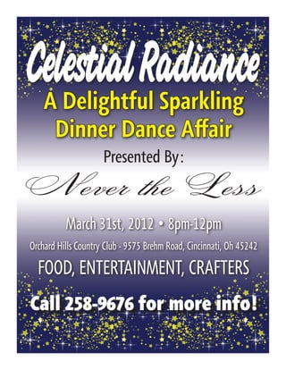 Celestial Radiance
    A Delightful Sparkling
     Dinner Dance Affair
                     Presented By:
 Never the Less
          March 31st, 2012 • 8pm-12pm
Orchard Hills Country Club - 9575 Brehm Road, Cincinnati, Oh 45242

  FOOD, ENTERTAINMENT, CRAFTERS
Call 258-9676 for more info!
 
