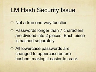LM Hash Security Issue
Not a true one-way function
Passwords longer than 7 characters
are divided into 2 pieces. Each piece
is hashed separately.
All lowercase passwords are
changed to uppercase before
hashed, making it easier to crack.