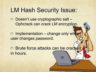 LM Hash Security Issue:
Doesn’t use cryptographic salt –
Ophcrack can crack LM encryption.
Implementation – change only when
user changes password.
Brute force attacks can be cracked
in hours.
