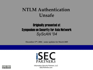 NTLM Authentication 
     Unsafe

        Originally presented at
Symposium on Security for Asia Network
           SyScAN '04
  December 17th, 2004 – some updates for March 2005




           Information Security Partners, LLC
                   iSECPartners.com