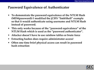 https://www.isecpartners.com




Password Equivalence of Authenticator

• To demonstrate the password equivalence of the NTLM Hash 
  (MD4(password)) I modified the jCIFS “SmbShell” example 
  so that it would authenticate using username and NTLM Hash 
  instead of password.
• This only works because of the “password equivalence” of the 
  NTLM Hash which is used as the “password authenticator”.
• Attacker doesn’t have to use rainbow tables or brute force
• Extracting hashes does require administrator access!
• Often one time brief physical access can result in password 
  hash extraction