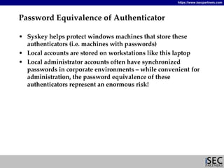 https://www.isecpartners.com




Password Equivalence of Authenticator

• Syskey helps protect windows machines that store these 
  authenticators (i.e. machines with passwords)
• Local accounts are stored on workstations like this laptop
• Local administrator accounts often have synchronized 
  passwords in corporate environments – while convenient for 
  administration, the password equivalence of these 
  authenticators represent an enormous risk!