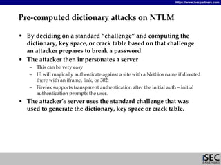 https://www.isecpartners.com




Pre‐computed dictionary attacks on NTLM

• By deciding on a standard “challenge” and computing the 
  dictionary, key space, or crack table based on that challenge 
  an attacker prepares to break a password
• The attacker then impersonates a server
    – This can be very easy
    – IE will magically authenticate against a site with a Netbios name if directed 
      there with an iframe, link, or 302.
    – Firefox supports transparent authentication after the initial auth – initial 
      authentication prompts the user.
• The attacker’s server uses the standard challenge that was 
  used to generate the dictionary, key space or crack table.
