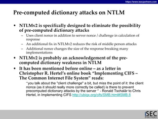 https://www.isecpartners.com




Pre‐computed dictionary attacks on NTLM

• NTLMv2 is specifically designed to eliminate the possibility 
  of pre‐computed dictionary attacks
   – Uses client nonce in addition to server nonce / challenge in calculation of 
     response 
   – An additional fix in NTLMv2 reduces the risk of middle person attacks
   – Additional nonce changes the size of the response breaking many 
     implementations
• NTLMv2 is probably an acknowledgement of the pre‐
  computed dictionary weakness in NTLM
• It has been mentioned before online – as a letter in 
  Christopher R. Hertel’s online book “Implementing CIFS –
  The Common Internet File System” reads:
      “you talk about the quot;client challengequot; a bit, but miss the point of it: the client
      nonce (as it should really more correctly be called) is there to prevent
      precomputed dictionary attacks by the server ” ‐ Ronald Tschalär to Chris
      Hertel, in Implementing CIFS http://ubiqx.org/cifs/SMB.html#SMB.8