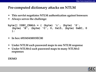 https://www.isecpartners.com




Pre‐computed dictionary attacks on NTLM

• This servlet negotiates NTLM authentication against browsers
• Always serves the challenge:

byte[] ISEC_CHALL = { (byte) 'i', (byte) 'S',
  (byte) 'E', (byte) 'C', 0, 0x15, (byte) 0xEC, 0
  };

• In hex: 695345430015EC00

• Under NTLM each password maps to one NTLM response
• Under NTLMv2 each password maps to many NTLMv2 
  responses

DEMO