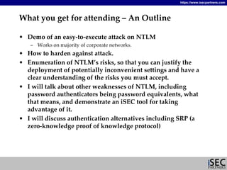 https://www.isecpartners.com




What you get for attending – An Outline

• Demo of an easy‐to‐execute attack on NTLM
   – Works on majority of corporate networks.
• How to harden against attack.
• Enumeration of NTLM’s risks, so that you can justify the 
  deployment of potentially inconvenient settings and have a 
  clear understanding of the risks you must accept.
• I will talk about other weaknesses of NTLM, including 
  password authenticators being password equivalents, what 
  that means, and demonstrate an iSEC tool for taking 
  advantage of it.
• I will discuss authentication alternatives including SRP (a 
  zero‐knowledge proof of knowledge protocol)