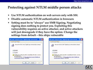 https://www.isecpartners.com




Protecting against NTLM middle person attacks

• Use NTLM authentication on web servers only with SSL
• Disable automatic NTLM authentication in browsers
• Setting must be to “always” use SMB Signing. Negotiating 
  signing does nothing to protect you. Exploiting this 
  vulnerability requires an active attacker, and active attackers 
  will just downgrade if they have the option. Change the 
  settings from default – this ships vulnerable