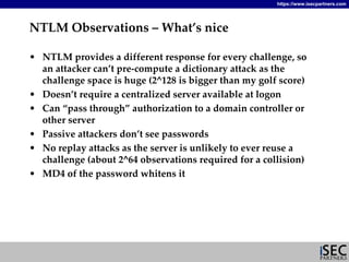 https://www.isecpartners.com




NTLM Observations – What’s nice

• NTLM provides a different response for every challenge, so 
  an attacker can’t pre‐compute a dictionary attack as the 
  challenge space is huge (2^128 is bigger than my golf score)
• Doesn’t require a centralized server available at logon
• Can “pass through” authorization to a domain controller or 
  other server
• Passive attackers don’t see passwords
• No replay attacks as the server is unlikely to ever reuse a 
  challenge (about 2^64 observations required for a collision)
• MD4 of the password whitens it 