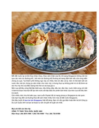 Mỗi đất nước lại có ẩm thực khác nhau, theo cảm nhận của tôi, khi sang Singapore không nên bỏ
qua các món ăn đường phố , bởi món ăn đường phố thường sẽ mang đậm bản sắc của vùng miền
chúng ta quá. Tại thành phố không ngủ này có nhiều món ăn độc và lạ: món mì thịt băm sốt với
nước nếu mới ăn chúng ta cảm nhận như món mỳ ý nhưng thực sự không phải nó có độ thơm và
dai như mỳ chũ của Bắc Giang trộn thịt và các loại gia vị
Món cua sốt tiêu cũng thật đặc biệt rượu, tiêu trắng, bắp, dầu mè, dầu hào, nước mắm cùng với một
ít hành lá được hòa trộn để tạo nên nước sốt đặc biệt cho phiên bản khác của món cua sốt tiêu đen
trứ danh.
Còn nhiều món như thịt xiên que, nem cuốn Popiah tất cả mang phong vị Singapore lạ mà quen.
Các bạn hay đến và thưởng thức để cảm nhận nhiều hơn nữa về đất nước Singapore.
Giờ đây muốn đi tour du lịch Singapore thật dễ dàng. Bạn chỉ cần gọi điện hoặc liên hệ tới Công ty
Du Lịch Quốc Anh và bạn sẽ được tư vấn chuyến đi tuyệt vời nhất.
Mọi chi tiết xin liên hệ:
CÔNG TY TNHH TM & DVDL QUỐC ANH
Điện thoại: (04) 6674.1809 // (04) 730.51809 * Fax: (04) 730.61809
 