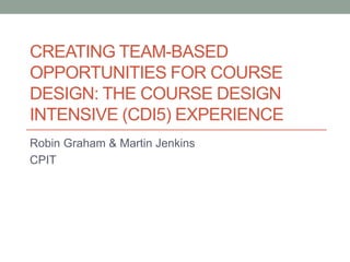 CREATING TEAM-BASED
OPPORTUNITIES FOR COURSE
DESIGN: THE COURSE DESIGN
INTENSIVE (CDI5) EXPERIENCE
Robin Graham & Martin Jenkins
CPIT
 