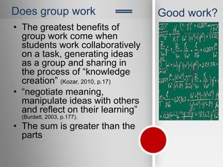 Does group work
                            ‗‗     Good work?
• The greatest benefits of
  group work come when
  students work collaboratively
  on a task, generating ideas
  as a group and sharing in
  the process of “knowledge
  creation” (Kozar, 2010, p.17)
• “negotiate meaning,
  manipulate ideas with others
  and reflect on their learning”
  (Burdett, 2003, p.177).
• The sum is greater than the
  parts
 