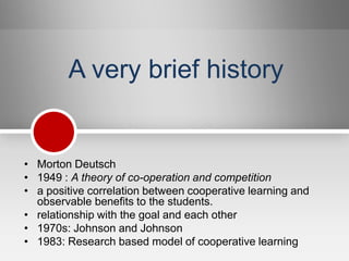 A very brief history


• Morton Deutsch
• 1949 : A theory of co-operation and competition
• a positive correlation between cooperative learning and
  observable benefits to the students.
• relationship with the goal and each other
• 1970s: Johnson and Johnson
• 1983: Research based model of cooperative learning
 