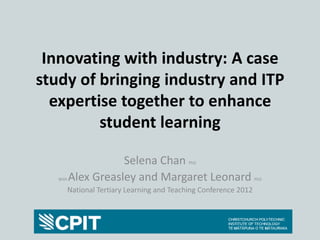 Innovating with industry: A case
study of bringing industry and ITP
  expertise together to enhance
         student learning

                     Selena Chan              PhD


   With   Alex Greasley and Margaret Leonard                        PhD

          National Tertiary Learning and Teaching Conference 2012
 
