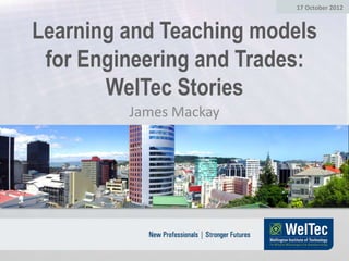 17 October 2012



Learning and Teaching models
 for Engineering and Trades:
       WelTec Stories
         James Mackay
 