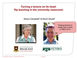 Turning a lecture on its head:
                             flip teaching in the university classroom


                                                      Alison Campbell1 & Kevin Gould2

                                                                                         Flipping lectures is
                                                                                         harder than it looks
                                                                                           (FYBEC 2011)




© THE UNIVERSITY OF WAIKATO • TE WHARE WANANGA O WAIKATO               15 October 2012                      1
 