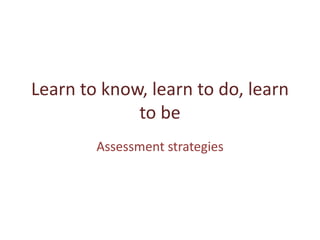 Learn to know, learn to do, learn
             to be
        Assessment strategies
 