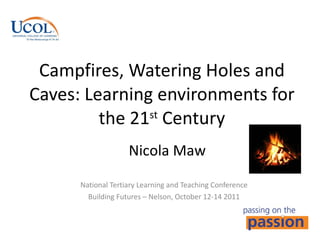 Campfires, Watering Holes and Caves: Learning environments for the 21 st  Century National Tertiary Learning and Teaching Conference Building Futures – Nelson, October 12-14 2011 Nicola Maw 