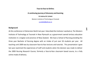 Face-to-face to Online:

                           A continuing journey of discovery and learning
                                          Dr Andrea M. Corbett
                                Western Institute of Technology at Taranaki




                                                                                                      1
                                           a.corbett@witt.ac.nz


Background
At this conference in Palmerston North last year I described the Institute I worked at, The Western
Institute of Technology at Taranaki in New Plymouth as a government owned tertiary education
institution in a largely rural province of New Zealand. We have a School of Nursing providing the
three year Bachelor of Nursing degree with an intake of just over 50 students per year. All
teaching until 2009 was by classroom face-to-face lectures and tutorials. This presentation I gave
last year examined the experiences of staff and students when the decision was made to deliver
the 2009 Nursing Research Course, formerly a face-to-face classroom based course, to a fully
online mode of delivery.
 