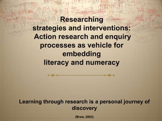 Researching
     strategies and interventions:
     Action research and enquiry
       processes as vehicle for
              embedding
        literacy and numeracy




Learning through research is a personal journey of
                    discovery
                     (Brew, 2003)
 