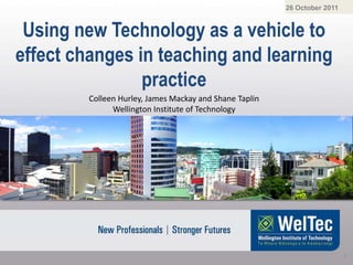 26 October 2011


 Using new Technology as a vehicle to
effect changes in teaching and learning
                practice
         Colleen Hurley, James Mackay and Shane Taplin
               Wellington Institute of Technology




                                                                           1
 