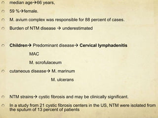 median age66 years,
59 %female.
M. avium complex was responsible for 88 percent of cases.
Burden of NTM disease  underestimated
Children Predominant disease Cervical lymphadenitis
MAC
M. scrofulaceum
cutaneous disease M. marinum
M. ulcerans
NTM strains cystic fibrosis and may be clinically significant.
In a study from 21 cystic fibrosis centers in the US, NTM were isolated from
the sputum of 13 percent of patients
 
