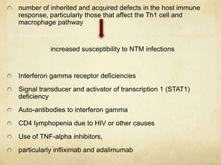 number of inherited and acquired defects in the host immune
response, particularly those that affect the Th1 cell and
macrophage pathway
increased susceptibility to NTM infections
Interferon gamma receptor deficiencies
Signal transducer and activator of transcription 1 (STAT1)
deficiency
Auto-antibodies to interferon gamma
CD4 lymphopenia due to HIV or other causes
Use of TNF-alpha inhibitors,
particularly infliximab and adalimumab
 