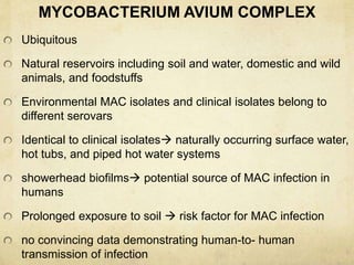 MYCOBACTERIUM AVIUM COMPLEX
Ubiquitous
Natural reservoirs including soil and water, domestic and wild
animals, and foodstuffs
Environmental MAC isolates and clinical isolates belong to
different serovars
Identical to clinical isolates naturally occurring surface water,
hot tubs, and piped hot water systems
showerhead biofilms potential source of MAC infection in
humans
Prolonged exposure to soil  risk factor for MAC infection
no convincing data demonstrating human-to- human
transmission of infection
 