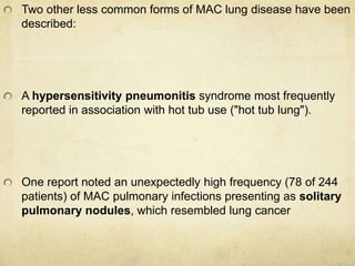 Two other less common forms of MAC lung disease have been
described:
A hypersensitivity pneumonitis syndrome most frequently
reported in association with hot tub use ("hot tub lung").
One report noted an unexpectedly high frequency (78 of 244
patients) of MAC pulmonary infections presenting as solitary
pulmonary nodules, which resembled lung cancer
 