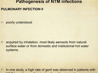 Pathogenesis of NTM infections
PULMONARY INFECTION
poorly understood
acquired by inhalation, most likely aerosols from natural
surface water or from domestic and institutional hot water
systems.
In one study, a high rate of gerd was observed in patients with
 