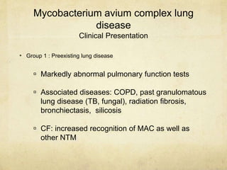Mycobacterium avium complex lung
disease
Clinical Presentation
 Markedly abnormal pulmonary function tests
 Associated diseases: COPD, past granulomatous
lung disease (TB, fungal), radiation fibrosis,
bronchiectasis, silicosis
 CF: increased recognition of MAC as well as
other NTM
• Group 1 : Preexisting lung disease
 