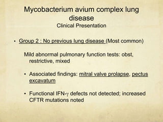 Mycobacterium avium complex lung
disease
Clinical Presentation
• Group 2 : No previous lung disease (Most common)
Mild abnormal pulmonary function tests: obst,
restrictive, mixed
• Associated findings: mitral valve prolapse, pectus
excavatum
• Functional IFN- defects not detected; increased
CFTR mutations noted
 
