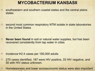 MYCOBACTERIUM KANSASII
southeastern and southern coastal states and the central plains
states
second most common respiratory NTM isolate in state laboratories
in the United States
Never been found in soil or natural water supplies, but has been
recovered consistently from tap water in cities
Incidence2.4 cases per 100,000 adults
270 cases identified, 187 were HIV positive, 33 HIV negative, and
50 with HIV status unknown.
Homelessness and lower socioeconomic status were also important
 