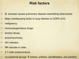 Risk factors
M. kansasii causes pulmonary disease resembling tuberculosis.
Major predisposing factor to lung infection is COPD (2/3)
malignancy,
immunosuppressive drugs,
alcohol abuse,
pneumoconiosis,
HIV infection
fifth decade or older,
3:1 male predominance.
occupational groups  miners, welders, sandblasters, and painters
 