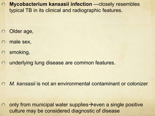 Mycobacterium kansasii infection —closely resembles
typical TB in its clinical and radiographic features.
Older age,
male sex,
smoking,
underlying lung disease are common features.
M. kansasii is not an environmental contaminant or colonizer
only from municipal water supplieseven a single positive
culture may be considered diagnostic of disease
 