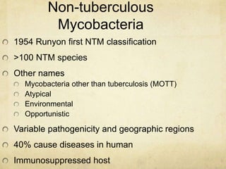 Non-tuberculous
Mycobacteria
1954 Runyon first NTM classification
>100 NTM species
Other names
Mycobacteria other than tuberculosis (MOTT)
Atypical
Environmental
Opportunistic
Variable pathogenicity and geographic regions
40% cause diseases in human
Immunosuppressed host
 