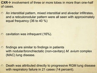 CXR involvement of three or more lobes in more than one-half
of cases.
An interstitial pattern, mixed interstitial and alveolar infiltrates,
and a reticulonodular pattern were all seen with approximately
equal frequency (36 to 40 %)
cavitation was infrequent (16%).
findings are similar to findings in patients
with nodular/bronchiectatic (non-cavitary) M. avium complex
(MAC) lung disease.
Death was attributed directly to progressive RGM lung disease
with respiratory failure in 21 cases (14 percent).
 