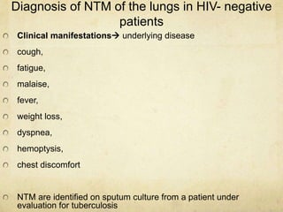 Diagnosis of NTM of the lungs in HIV- negative
patients
Clinical manifestations underlying disease
cough,
fatigue,
malaise,
fever,
weight loss,
dyspnea,
hemoptysis,
chest discomfort
NTM are identified on sputum culture from a patient under
evaluation for tuberculosis
 
