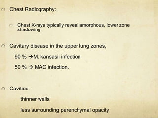 Chest Radiography:
Chest X-rays typically reveal amorphous, lower zone
shadowing
Cavitary disease in the upper lung zones,
90 % M. kansasii infection
50 %  MAC infection.
Cavities
thinner walls
less surrounding parenchymal opacity
 