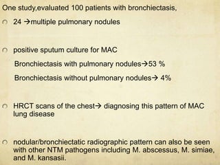 One study,evaluated 100 patients with bronchiectasis,
24 multiple pulmonary nodules
positive sputum culture for MAC
Bronchiectasis with pulmonary nodules53 %
Bronchiectasis without pulmonary nodules 4%
HRCT scans of the chest diagnosing this pattern of MAC
lung disease
nodular/bronchiectatic radiographic pattern can also be seen
with other NTM pathogens including M. abscessus, M. simiae,
and M. kansasii.
 