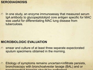 SERODIAGNOSIS
In one study, an enzyme immunoassay that measured serum
IgA antibody to glycopeptidolipid core antigen specific for MAC
was useful for differentiating MAC lung disease from
tuberculosis.
MICROBIOLOGIC EVALUATION
smear and culture of at least three separate expectorated
sputum specimens obtained in the morning.
Etiology of symptoms remains uncertain+infiltrate persists,
bronchoscopy with bronchoalveolar lavage (BAL) and or
 