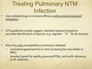 Treating Pulmonary NTM
Infection
Use multiple drugs to increase efficacy and to prevent acquired
resistance.
ATS guidelines usually suggest standard regimens based on
accurate identification of species, e.g. regimen “X” for M. kansasii.
Role of in vitro susceptibility (s) testing is debated
consistent agreement for in vitro (s) testing for macrolides in
MAC;
standard panel for rapidly-growing NTMs, such as M. abscessus
or M. chelonae;
 